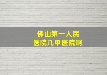 佛山第一人民医院几甲医院啊