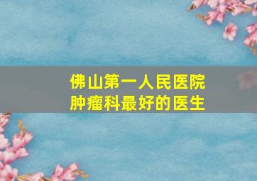 佛山第一人民医院肿瘤科最好的医生