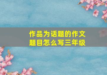 作品为话题的作文题目怎么写三年级