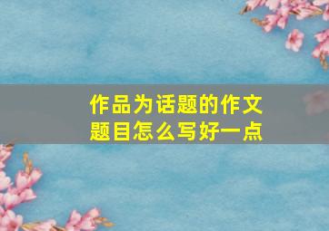 作品为话题的作文题目怎么写好一点