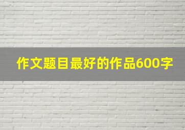 作文题目最好的作品600字