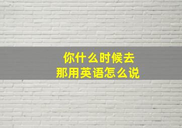 你什么时候去那用英语怎么说