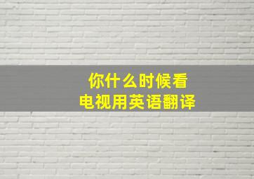 你什么时候看电视用英语翻译