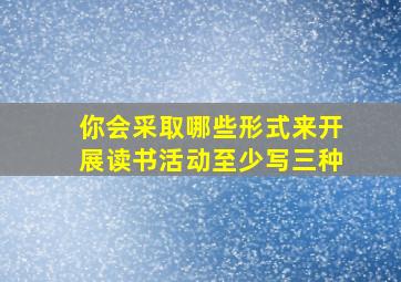 你会采取哪些形式来开展读书活动至少写三种