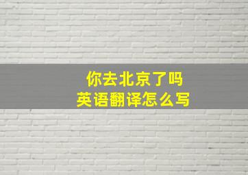 你去北京了吗英语翻译怎么写