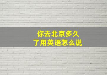 你去北京多久了用英语怎么说