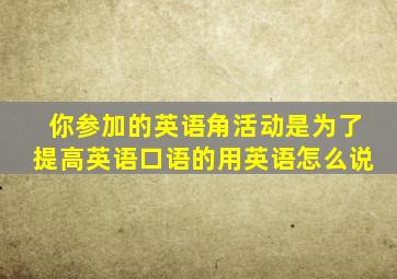 你参加的英语角活动是为了提高英语口语的用英语怎么说