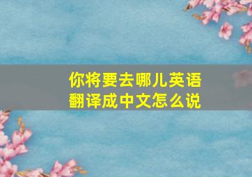 你将要去哪儿英语翻译成中文怎么说