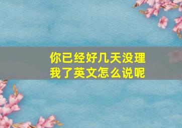 你已经好几天没理我了英文怎么说呢