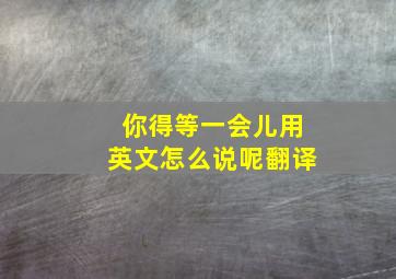 你得等一会儿用英文怎么说呢翻译