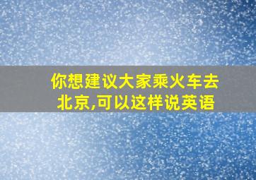 你想建议大家乘火车去北京,可以这样说英语