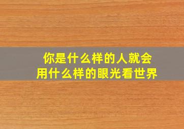 你是什么样的人就会用什么样的眼光看世界