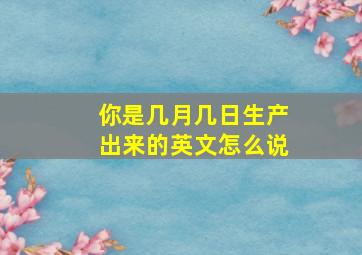 你是几月几日生产出来的英文怎么说