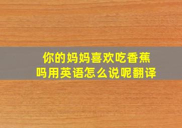 你的妈妈喜欢吃香蕉吗用英语怎么说呢翻译