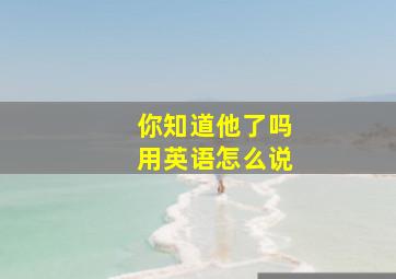 你知道他了吗用英语怎么说