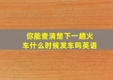 你能查清楚下一趟火车什么时候发车吗英语