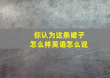 你认为这条裙子怎么样英语怎么说