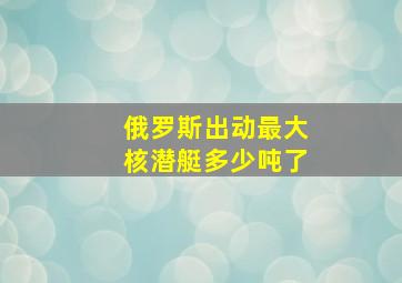 俄罗斯出动最大核潜艇多少吨了