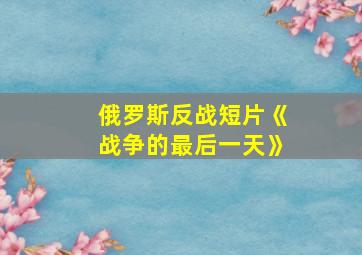 俄罗斯反战短片《战争的最后一天》