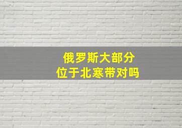 俄罗斯大部分位于北寒带对吗