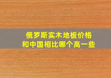 俄罗斯实木地板价格和中国相比哪个高一些