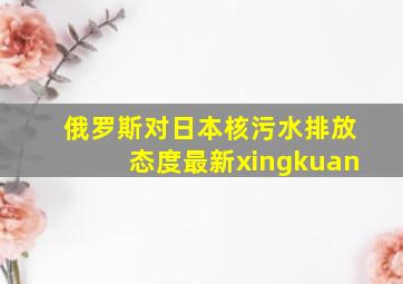 俄罗斯对日本核污水排放态度最新xingkuan