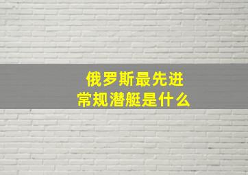 俄罗斯最先进常规潜艇是什么