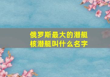 俄罗斯最大的潜艇核潜艇叫什么名字