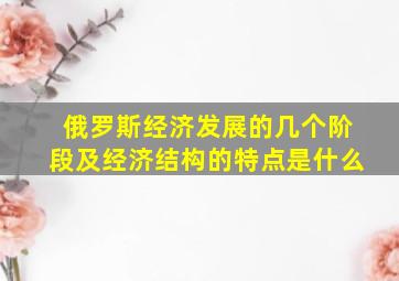 俄罗斯经济发展的几个阶段及经济结构的特点是什么