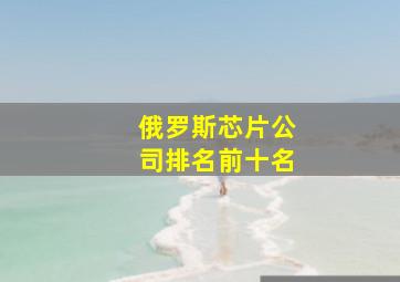 俄罗斯芯片公司排名前十名