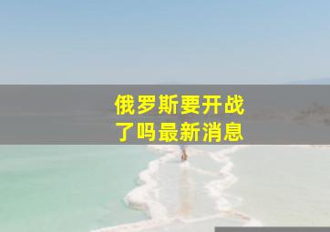 俄罗斯要开战了吗最新消息