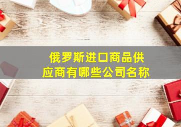 俄罗斯进口商品供应商有哪些公司名称