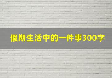 假期生活中的一件事300字