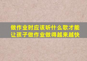 做作业时应该听什么歌才能让孩子做作业做得越来越快