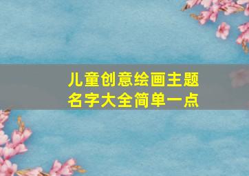 儿童创意绘画主题名字大全简单一点