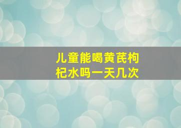 儿童能喝黄芪枸杞水吗一天几次