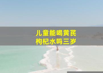 儿童能喝黄芪枸杞水吗三岁