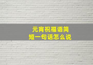 元宵祝福语简短一句话怎么说