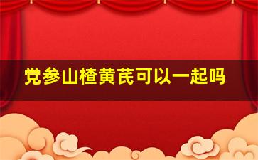 党参山楂黄芪可以一起吗