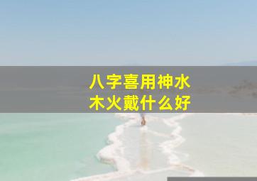 八字喜用神水木火戴什么好