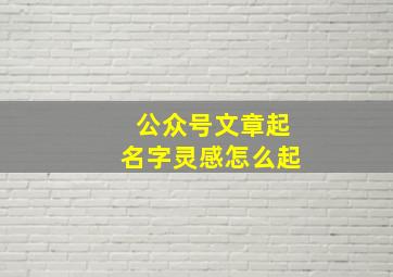 公众号文章起名字灵感怎么起