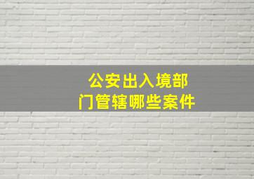 公安出入境部门管辖哪些案件