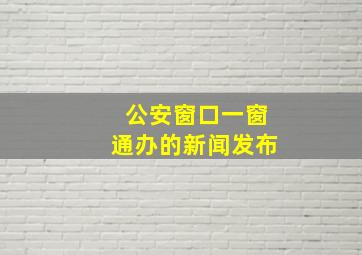 公安窗口一窗通办的新闻发布