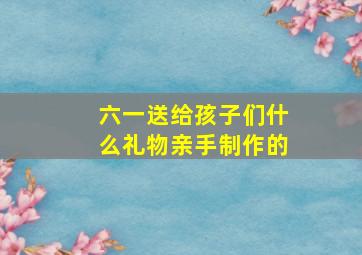 六一送给孩子们什么礼物亲手制作的