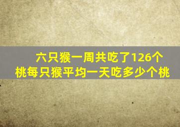 六只猴一周共吃了126个桃每只猴平均一天吃多少个桃