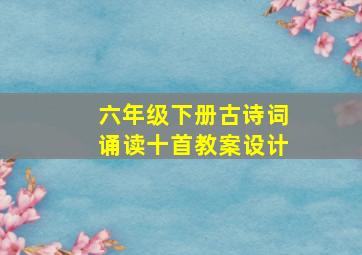 六年级下册古诗词诵读十首教案设计