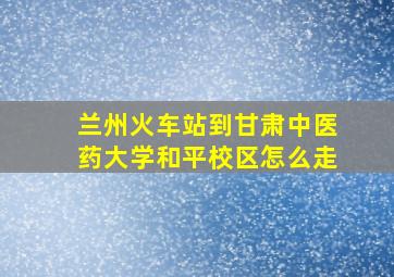 兰州火车站到甘肃中医药大学和平校区怎么走