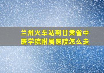 兰州火车站到甘肃省中医学院附属医院怎么走