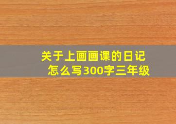 关于上画画课的日记怎么写300字三年级