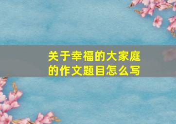 关于幸福的大家庭的作文题目怎么写